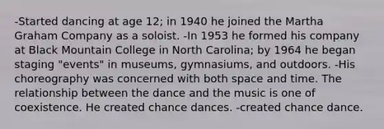 -Started dancing at age 12; in 1940 he joined the Martha Graham Company as a soloist. -In 1953 he formed his company at Black Mountain College in North Carolina; by 1964 he began staging "events" in museums, gymnasiums, and outdoors. -His choreography was concerned with both space and time. The relationship between the dance and the music is one of coexistence. He created chance dances. -created chance dance.