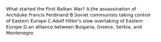 What started the First Balkan War? A.the assassination of Archduke Francis Ferdinand B.Soviet communists taking control of Eastern Europe C.Adolf Hitler's slow overtaking of Eastern Europe D.an alliance between Bulgaria, Greece, Serbia, and Montenegro