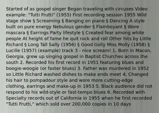 Started of as gospel singer Began traveling with circuses Video example: "Tutti Frutti" (1955) First recording session 1955 Wild stage show § Screaming § Banging on piano § Dancing A style built on pure energy Nebulous gender § Flamboyant § Wore mascara § Earrings Party lifestyle § Created fear among white people At height of fame he quit rock and roll Other hits by Little Richard § Long Tall Sally (1956) § Good Golly Miss Molly (1958) § Lucille (1957) (example) track 3 - nice scream! 1. Born in Macon, Georgia, grew up singing gospel in Baptist Churches across the south 2. Recorded his first record in 1951 featuring blues and boogie-woogie (or faster blues) 3. Father was murdered in 1952 so Little Richard washed dishes to make ends meet 4. Changed his hair to pompadour style and wore more cutting-edge clothing, earrings and make-up in 1953 5. Black audience did not respond to his wild-style or fast-tempo blues 6. Recorded with Specialty records out of California in 1955 when he first recorded "Tutti Frutti," which sold over 200,000 copies in 10 days