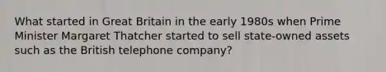 What started in Great Britain in the early 1980s when Prime Minister Margaret Thatcher started to sell state-owned assets such as the British telephone company?