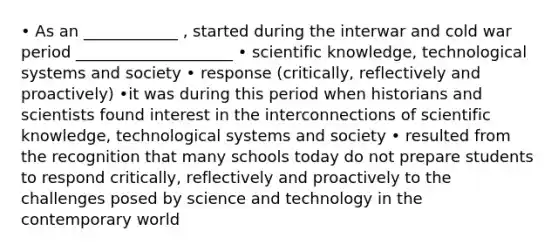 • As an ____________ , started during the interwar and cold war period ____________________ • scientific knowledge, technological systems and society • response (critically, reflectively and proactively) •it was during this period when historians and scientists found interest in the interconnections of scientific knowledge, technological systems and society • resulted from the recognition that many schools today do not prepare students to respond critically, reflectively and proactively to the challenges posed by science and technology in the contemporary world