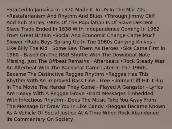 •Started In Jamaica In 1970 Made It To US In The Mid 70s •Rastafarianism And Rhythm And Blues •Through Jimmy Cliff And Bob Marley •90% Of The Population Is Of Slave Descent - Slave Trade Ended In 1838 With Independence Coming In 1962 From Great Britain •Social And Economic Change Came Much Slower •Rude Boys Sprang Up In The 1960s Carrying Knives - Like Billy The Kid - Some Saw Them As Heroes •Ska Came First In 1960 - Based On The R&B Shuffle With The Downbeat Note Missing, Just The Offbeat Remains - Afterbeats •Rock Steady Was An Afterbeat With The Backbeat Came Later In The 1960s. Became The Distinctive Reggae Rhythm •Reggae Has This Rhythm With An Improved Bass Line - Free •Jimmy Cliff Hit It Big In The Movie The Harder They Come - Played A Gangster - Lyrics Are Heavy With A Reggae Grove •Hard Messages Embedded With Infectious Rhythm - Does The Music Take You Away From The Message Or Draw You In Like Candy •Reggae Became Known As A Vehicle Of Social Justice At A Time When Rock Abandoned Its Commentary On Society