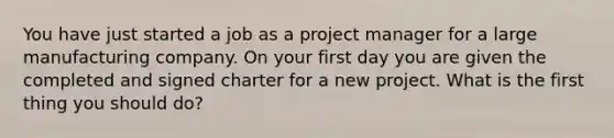 You have just started a job as a project manager for a large manufacturing company. On your first day you are given the completed and signed charter for a new project. What is the first thing you should do?