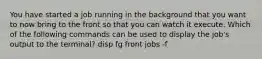 You have started a job running in the background that you want to now bring to the front so that you can watch it execute. Which of the following commands can be used to display the job's output to the terminal? disp fg front jobs -f