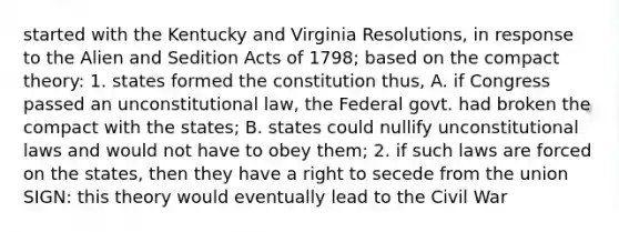 started with the Kentucky and Virginia Resolutions, in response to the Alien and Sedition Acts of 1798; based on the compact theory: 1. states formed the constitution thus, A. if Congress passed an unconstitutional law, the Federal govt. had broken the compact with the states; B. states could nullify unconstitutional laws and would not have to obey them; 2. if such laws are forced on the states, then they have a right to secede from the union SIGN: this theory would eventually lead to the Civil War