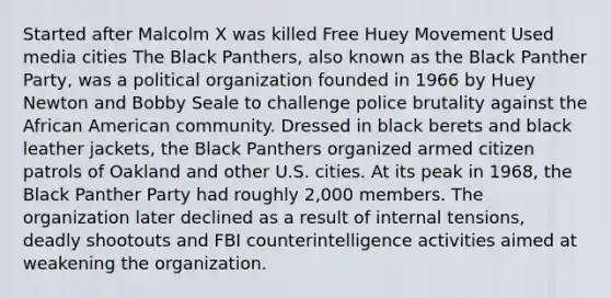 Started after <a href='https://www.questionai.com/knowledge/kCdjwK8kEV-malcolm-x' class='anchor-knowledge'>malcolm x</a> was killed Free Huey Movement Used media cities The Black Panthers, also known as the Black Panther Party, was a political organization founded in 1966 by Huey Newton and Bobby Seale to challenge <a href='https://www.questionai.com/knowledge/kHYOSLaMFW-police-brutality' class='anchor-knowledge'>police brutality</a> against the African American community. Dressed in black berets and black leather jackets, the Black Panthers organized armed citizen patrols of Oakland and other U.S. cities. At its peak in 1968, the Black Panther Party had roughly 2,000 members. The organization later declined as a result of internal tensions, deadly shootouts and FBI counterintelligence activities aimed at weakening the organization.