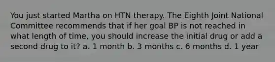 You just started Martha on HTN therapy. The Eighth Joint National Committee recommends that if her goal BP is not reached in what length of time, you should increase the initial drug or add a second drug to it? a. 1 month b. 3 months c. 6 months d. 1 year