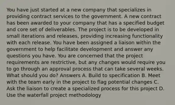 You have just started at a new company that specializes in providing contract services to the government. A new contract has been awarded to your company that has a specified budget and core set of deliverables. The project is to be developed in small iterations and releases, providing increasing functionality with each release. You have been assigned a liaison within the government to help facilitate development and answer any questions you have. You are concerned that the project requirements are restrictive, but any changes would require you to go through an approval process that can take several weeks. What should you do? Answers A. Build to specification B. Meet with the team early in the project to flag potential changes C. Ask the liaison to create a specialized process for this project D. Use the waterfall project methodology