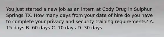 You just started a new job as an intern at Cody Drug in Sulphur Springs TX. How many days from your date of hire do you have to complete your privacy and security training requirements? A. 15 days B. 60 days C. 10 days D. 30 days