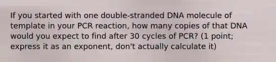 If you started with one double-stranded DNA molecule of template in your PCR reaction, how many copies of that DNA would you expect to find after 30 cycles of PCR? (1 point; express it as an exponent, don't actually calculate it)