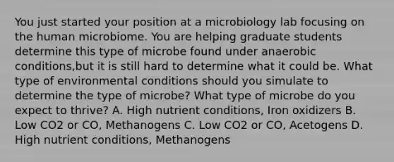 You just started your position at a microbiology lab focusing on the human microbiome. You are helping graduate students determine this type of microbe found under anaerobic conditions,but it is still hard to determine what it could be. What type of environmental conditions should you simulate to determine the type of microbe? What type of microbe do you expect to thrive? A. High nutrient conditions, Iron oxidizers B. Low CO2 or CO, Methanogens C. Low CO2 or CO, Acetogens D. High nutrient conditions, Methanogens