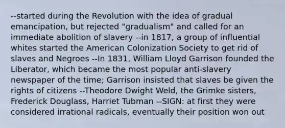 --started during the Revolution with the idea of gradual emancipation, but rejected "gradualism" and called for an immediate abolition of slavery --in 1817, a group of influential whites started the American Colonization Society to get rid of slaves and Negroes --In 1831, William Lloyd Garrison founded the Liberator, which became the most popular anti-slavery newspaper of the time; Garrison insisted that slaves be given the rights of citizens --Theodore Dwight Weld, the Grimke sisters, Frederick Douglass, Harriet Tubman --SIGN: at first they were considered irrational radicals, eventually their position won out