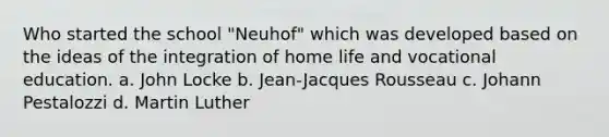 Who started the school "Neuhof" which was developed based on the ideas of the integration of home life and vocational education. a. John Locke b. Jean-Jacques Rousseau c. Johann Pestalozzi d. <a href='https://www.questionai.com/knowledge/kRmiNnLmcW-martin-luther' class='anchor-knowledge'>martin luther</a>