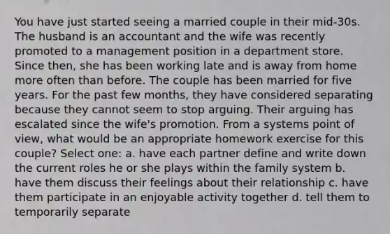 You have just started seeing a married couple in their mid-30s. The husband is an accountant and the wife was recently promoted to a management position in a department store. Since then, she has been working late and is away from home more often than before. The couple has been married for five years. For the past few months, they have considered separating because they cannot seem to stop arguing. Their arguing has escalated since the wife's promotion. From a systems point of view, what would be an appropriate homework exercise for this couple? Select one: a. have each partner define and write down the current roles he or she plays within the family system b. have them discuss their feelings about their relationship c. have them participate in an enjoyable activity together d. tell them to temporarily separate