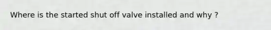 Where is the started shut off valve installed and why ?