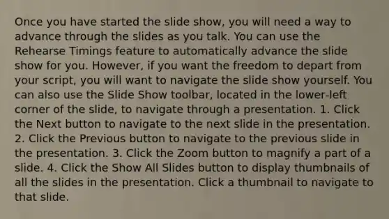 Once you have started the slide show, you will need a way to advance through the slides as you talk. You can use the Rehearse Timings feature to automatically advance the slide show for you. However, if you want the freedom to depart from your script, you will want to navigate the slide show yourself. You can also use the Slide Show toolbar, located in the lower‐left corner of the slide, to navigate through a presentation. 1. Click the Next button to navigate to the next slide in the presentation. 2. Click the Previous button to navigate to the previous slide in the presentation. 3. Click the Zoom button to magnify a part of a slide. 4. Click the Show All Slides button to display thumbnails of all the slides in the presentation. Click a thumbnail to navigate to that slide.