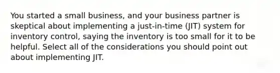 You started a small business, and your business partner is skeptical about implementing a just-in-time (JIT) system for inventory control, saying the inventory is too small for it to be helpful. Select all of the considerations you should point out about implementing JIT.