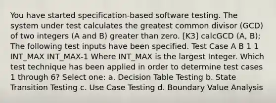 You have started specification-based software testing. The system under test calculates the greatest common divisor (GCD) of two integers (A and B) greater than zero. [K3] calcGCD (A, B); The following test inputs have been specified. Test Case A B 1 1 INT_MAX INT_MAX-1 Where INT_MAX is the largest Integer. Which test technique has been applied in order to determine test cases 1 through 6? Select one: a. Decision Table Testing b. State Transition Testing c. Use Case Testing d. Boundary Value Analysis