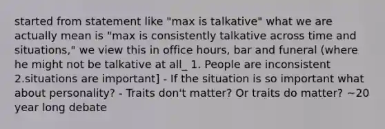 started from statement like "max is talkative" what we are actually mean is "max is consistently talkative across time and situations," we view this in office hours, bar and funeral (where he might not be talkative at all_ 1. People are inconsistent 2.situations are important] - If the situation is so important what about personality? - Traits don't matter? Or traits do matter? ~20 year long debate