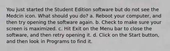 You just started the Student Edition software but do not see the Medcin icon. What should you do? a. Reboot your computer, and then try opening the software again. b. Check to make sure your screen is maximized. c. Hit Exit on the Menu bar to close the software, and then retry opening it. d. Click on the Start button, and then look in Programs to find it.