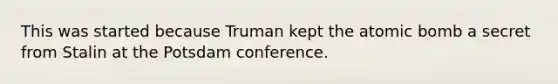 This was started because Truman kept the atomic bomb a secret from Stalin at the Potsdam conference.