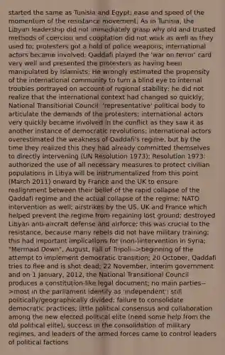 started the same as Tunisia and Egypt; ease and speed of the momentum of the resistance movement; As in Tunisia, the Libyan leadership did not immediately grasp why old and trusted methods of coercion and cooptation did not work as well as they used to; protesters got a hold of police weapons; international actors became involved; Qaddafi played the 'war on terror' card very well and presented the protesters as having been manipulated by Islamists; He wrongly estimated the propensity of the international community to turn a blind eye to internal troubles portrayed on account of regional stability; he did not realize that the international context had changed so quickly; National Transitional Council: 'representative' political body to articulate the demands of the protesters; international actors very quickly became involved in the conflict as they saw it as another instance of democratic revolutions; international actors overestimated the weakness of Qaddafi's regime, but by the time they realized this they had already committed themselves to directly intervening (UN Resolution 1973); Resolution 1973: authorized the use of all necessary measures to protect civilian populations in Libya will be instrumentalized from this point (March 2011) onward by France and the UK to ensure realignment between their belief of the rapid collapse of the Qaddafi regime and the actual collapse of the regime; NATO intervention as well; airstrikes by the US, UK and France which helped prevent the regime from regaining lost ground; destroyed Libyan anti-aircraft defense and airforce; this was crucial to the resistance, because many rebels did not have military training; this had important implications for (non-)intervention in Syria; "Mermaid Down", August, Fall of Tripoli-->beginning of the attempt to implement democratic transition; 20 October, Qaddafi tries to flee and is shot dead; 22 November, interim government and on 1 January, 2012, the National Transitional Council produces a constitution-like legal document; no main parties-->most in the parliament identify as 'independent'; still politically/geographically divided; failure to consolidate democratic practices; little political consensus and collaboration among the new elected political elite (need some help from the old political elite); success in the consolidation of military regimes, and leaders of the armed forces came to control leaders of political factions