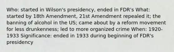 Who: started in Wilson's presidency, ended in FDR's What: started by 18th Amendment, 21st Amendment repealed it; the banning of alcohol in the US; came about by a reform movement for less drunkenness; led to more organized crime When: 1920-1933 Significance: ended in 1933 during beginning of FDR's presidency