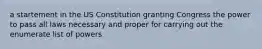 a startement in the US Constitution granting Congress the power to pass all laws necessary and proper for carrying out the enumerate list of powers