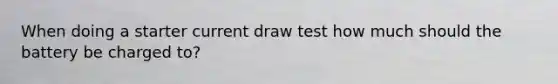 When doing a starter current draw test how much should the battery be charged to?