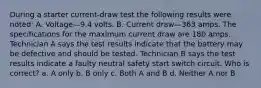 During a starter current-draw test the following results were noted: A. Voltage—9.4 volts. B. Current draw—363 amps. The specifications for the maximum current draw are 180 amps. Technician A says the test results indicate that the battery may be defective and should be tested. Technician B says the test results indicate a faulty neutral safety start switch circuit. Who is correct? a. A only b. B only c. Both A and B d. Neither A nor B