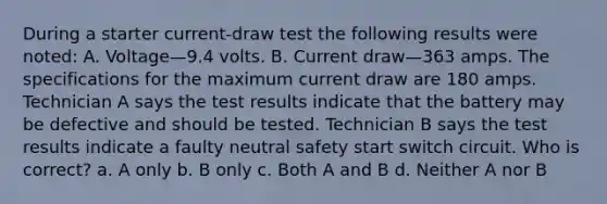 During a starter current-draw test the following results were noted: A. Voltage—9.4 volts. B. Current draw—363 amps. The specifications for the maximum current draw are 180 amps. Technician A says the test results indicate that the battery may be defective and should be tested. Technician B says the test results indicate a faulty neutral safety start switch circuit. Who is correct? a. A only b. B only c. Both A and B d. Neither A nor B