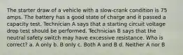 The starter draw of a vehicle with a slow-crank condition is 75 amps. The battery has a good state of charge and it passed a capacity test. Technician A says that a starting circuit voltage drop test should be performed. Technician B says that the neutral safety switch may have excessive resistance. Who is correct? a. A only b. B only c. Both A and B d. Neither A nor B