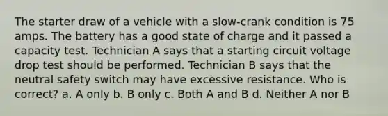 The starter draw of a vehicle with a slow-crank condition is 75 amps. The battery has a good state of charge and it passed a capacity test. Technician A says that a starting circuit voltage drop test should be performed. Technician B says that the neutral safety switch may have excessive resistance. Who is correct? a. A only b. B only c. Both A and B d. Neither A nor B