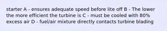 starter A - ensures adequate speed before lite off B - The lower the more efficient the turbine is C - must be cooled with 80% excess air D - fuel/air mixture directly contacts turbine blading