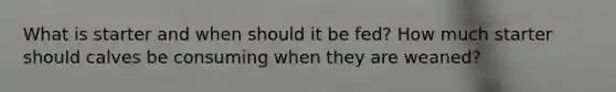 What is starter and when should it be fed? How much starter should calves be consuming when they are weaned?