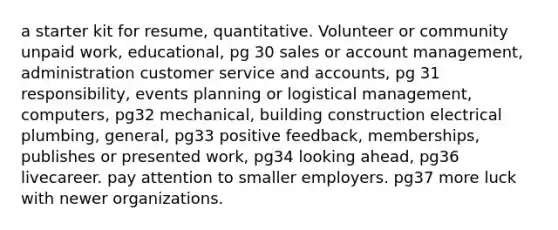 a starter kit for resume, quantitative. Volunteer or community unpaid work, educational, pg 30 sales or account management, administration customer service and accounts, pg 31 responsibility, events planning or logistical management, computers, pg32 mechanical, building construction electrical plumbing, general, pg33 positive feedback, memberships, publishes or presented work, pg34 looking ahead, pg36 livecareer. pay attention to smaller employers. pg37 more luck with newer organizations.