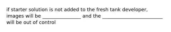 if starter solution is not added to the fresh tank developer, images will be ________________ and the _________________________ will be out of control