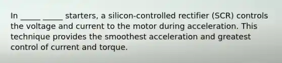 In _____ _____ starters, a silicon-controlled rectifier (SCR) controls the voltage and current to the motor during acceleration. This technique provides the smoothest acceleration and greatest control of current and torque.