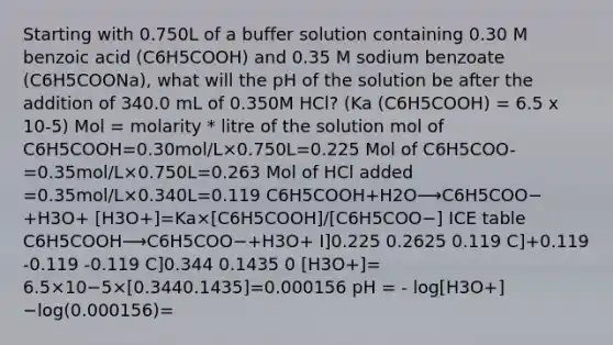 Starting with 0.750L of a buffer solution containing 0.30 M benzoic acid (C6H5COOH) and 0.35 M sodium benzoate (C6H5COONa), what will the pH of the solution be after the addition of 340.0 mL of 0.350M HCl? (Ka (C6H5COOH) = 6.5 x 10-5) Mol = molarity * litre of the solution mol of C6H5COOH=0.30mol/L×0.750L=0.225 Mol of C6H5COO- =0.35mol/L×0.750L=0.263 Mol of HCl added =0.35mol/L×0.340L=0.119 C6H5COOH+H2O⟶C6H5COO−+H3O+ [H3O+]=Ka×[C6H5COOH]/[C6H5COO−] ICE table C6H5COOH⟶C6H5COO−+H3O+ I]0.225 0.2625 0.119 C]+0.119 -0.119 -0.119 C]0.344 0.1435 0 [H3O+]= 6.5×10−5×[0.3440.1435]=0.000156 pH = - log[H3O+] −log⁡(0.000156)=