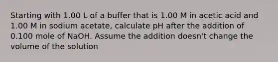 Starting with 1.00 L of a buffer that is 1.00 M in acetic acid and 1.00 M in sodium acetate, calculate pH after the addition of 0.100 mole of NaOH. Assume the addition doesn't change the volume of the solution