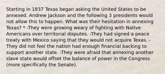 Starting in 1837 Texas began asking the United States to be annexed. Andrew Jackson and the following 3 presidents would not allow this to happen. What was their hesitation in annexing Texas? * -They were growing weary of fighting with Native Americans over territorial disputes. -They had signed a peace treaty with Mexico saying that they would not acquire Texas. -They did not feel the nation had enough financial backing to support another state. -They were afraid that annexing another slave state would offset the balance of power in the Congress (more specifically the Senate).