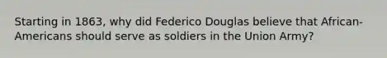 Starting in 1863, why did Federico Douglas believe that African-Americans should serve as soldiers in the Union Army?