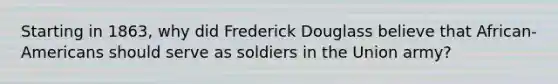 Starting in 1863, why did Frederick Douglass believe that African-Americans should serve as soldiers in the Union army?