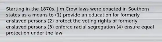 Starting in the 1870s, Jim Crow laws were enacted in Southern states as a means to (1) provide an education for formerly enslaved persons (2) protect the voting rights of formerly enslaved persons (3) enforce racial segregation (4) ensure equal protection under the law