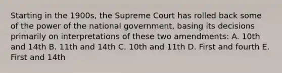 Starting in the 1900s, the Supreme Court has rolled back some of the power of the national government, basing its decisions primarily on interpretations of these two amendments: A. 10th and 14th B. 11th and 14th C. 10th and 11th D. First and fourth E. First and 14th