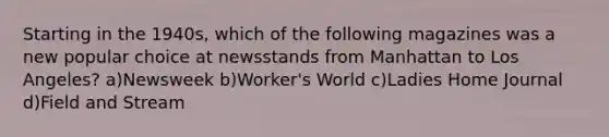 Starting in the 1940s, which of the following magazines was a new popular choice at newsstands from Manhattan to Los Angeles? a)Newsweek b)Worker's World c)Ladies Home Journal d)Field and Stream