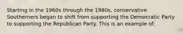 Starting in the 1960s through the 1980s, conservative Southerners began to shift from supporting the Democratic Party to supporting the Republican Party. This is an example of: