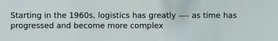Starting in the 1960s, logistics has greatly —- as time has progressed and become more complex