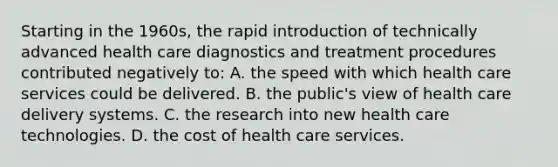 Starting in the 1960s, the rapid introduction of technically advanced health care diagnostics and treatment procedures contributed negatively to: A. the speed with which health care services could be delivered. B. the public's view of health care delivery systems. C. the research into new health care technologies. D. the cost of health care services.