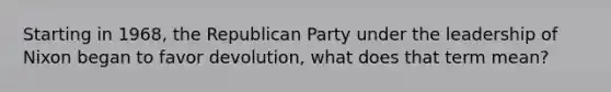 Starting in 1968, the Republican Party under the leadership of Nixon began to favor devolution, what does that term mean?